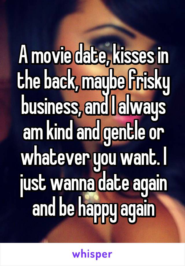 A movie date, kisses in the back, maybe frisky business, and I always am kind and gentle or whatever you want. I just wanna date again and be happy again
