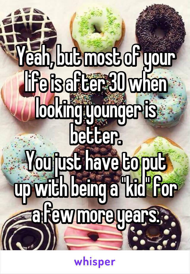 Yeah, but most of your life is after 30 when looking younger is better.
You just have to put up with being a "kid" for a few more years.