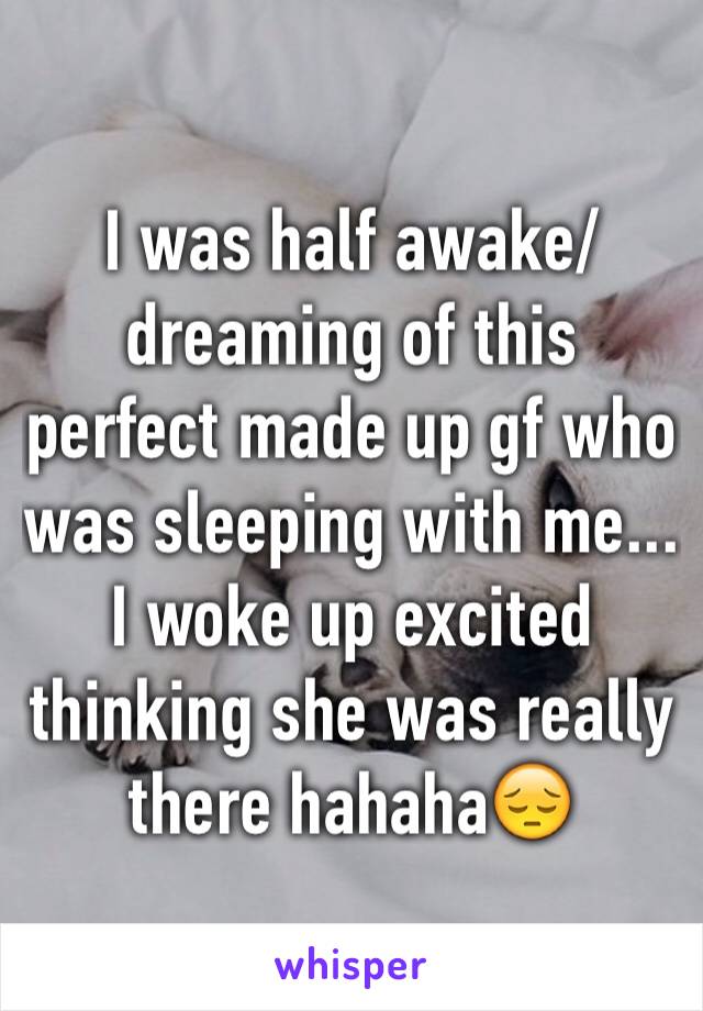I was half awake/dreaming of this perfect made up gf who was sleeping with me... I woke up excited thinking she was really there hahaha😔