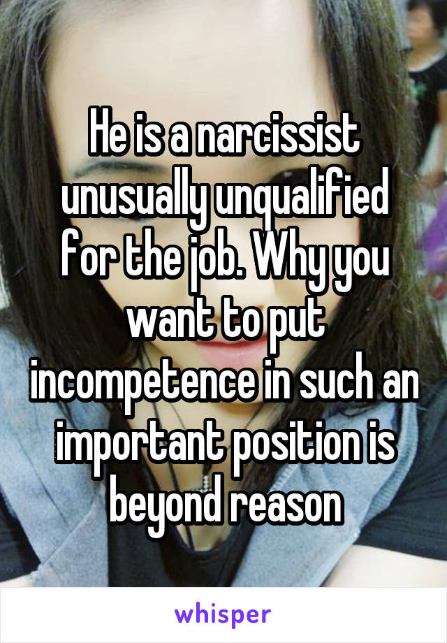 He is a narcissist unusually unqualified for the job. Why you want to put incompetence in such an important position is beyond reason