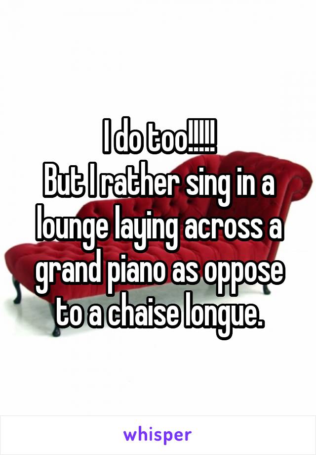 I do too!!!!!
But I rather sing in a lounge laying across a grand piano as oppose to a chaise longue.