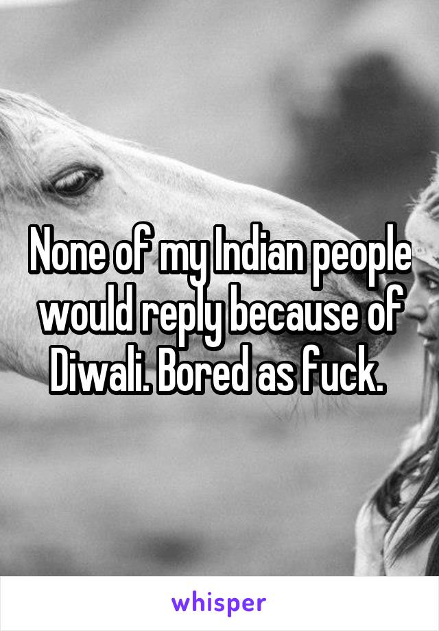 None of my Indian people would reply because of Diwali. Bored as fuck. 