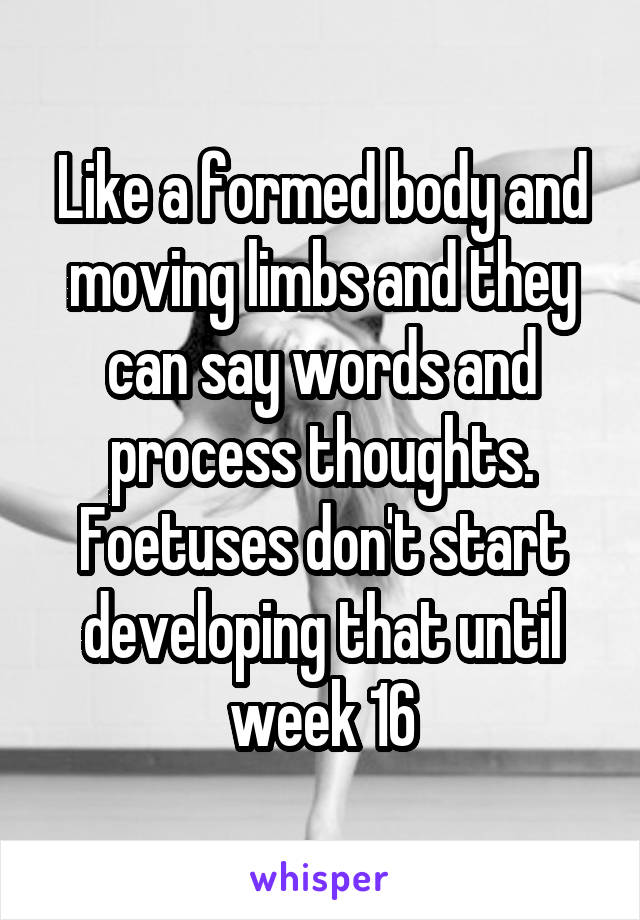 Like a formed body and moving limbs and they can say words and process thoughts. Foetuses don't start developing that until week 16