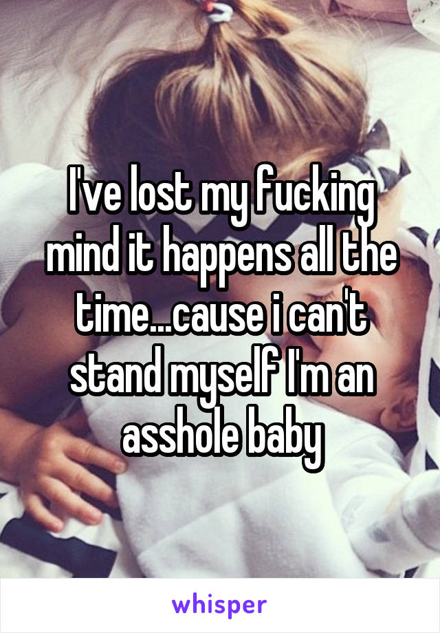 I've lost my fucking mind it happens all the time...cause i can't stand myself I'm an asshole baby