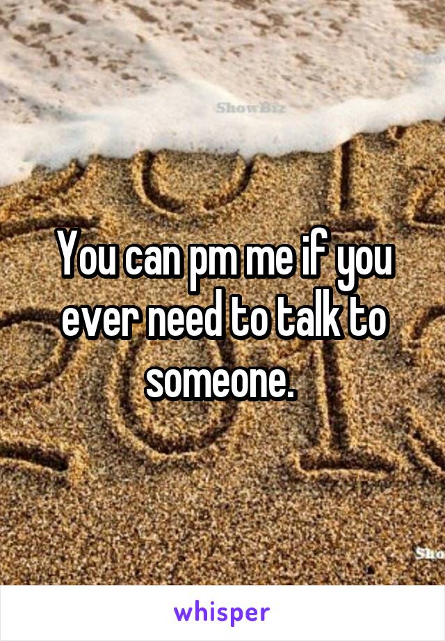 You can pm me if you ever need to talk to someone. 