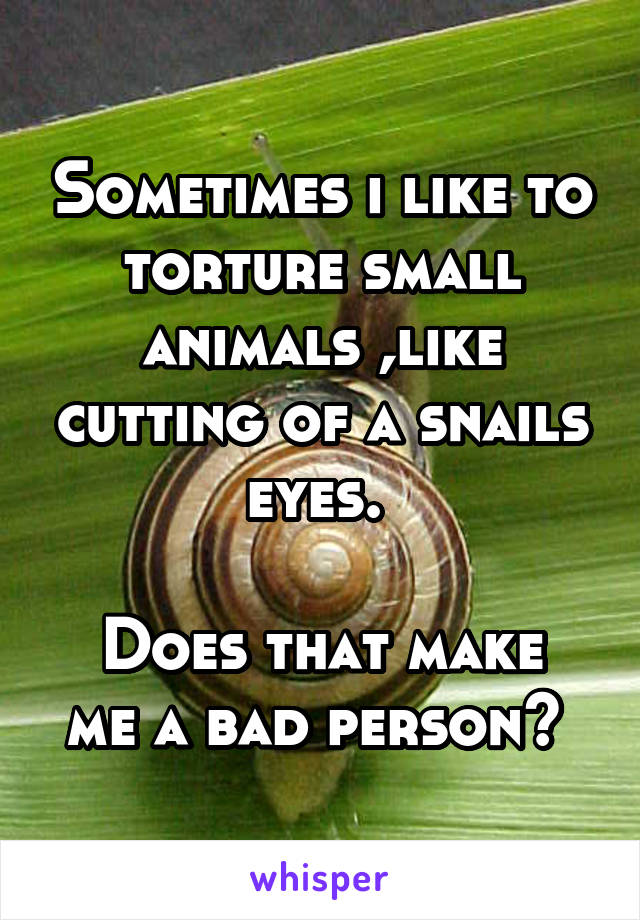 Sometimes i like to torture small animals ,like cutting of a snails eyes. 

Does that make me a bad person? 