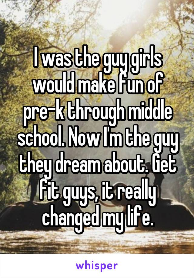 I was the guy girls would make fun of pre-k through middle school. Now I'm the guy they dream about. Get fit guys, it really changed my life.