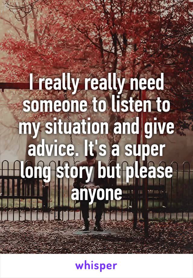 I really really need someone to listen to my situation and give advice. It's a super long story but please anyone