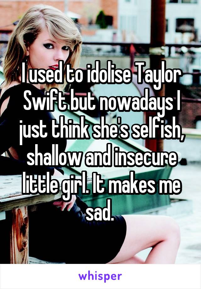 I used to idolise Taylor Swift but nowadays I just think she's selfish, shallow and insecure little girl. It makes me sad. 
