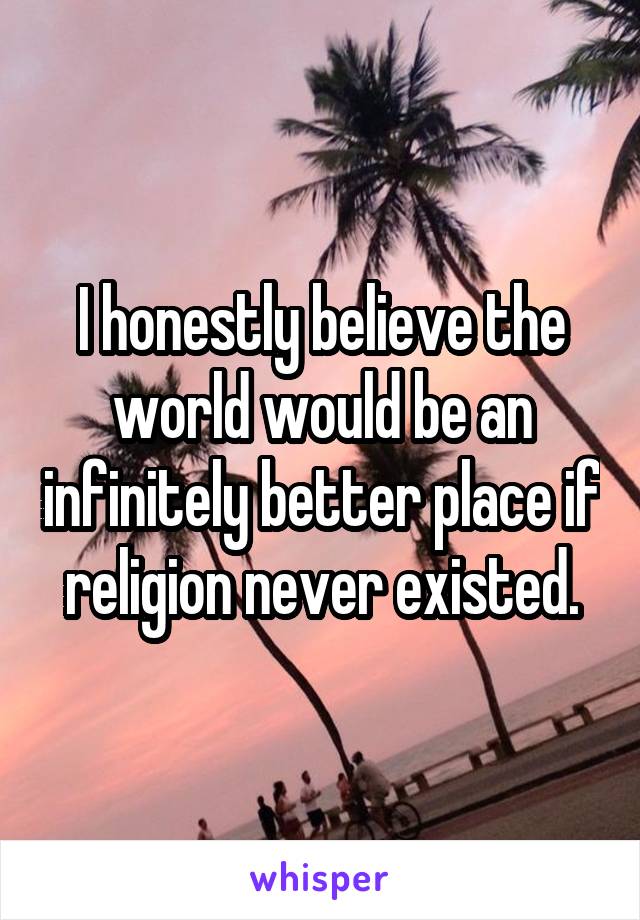 I honestly believe the world would be an infinitely better place if religion never existed.