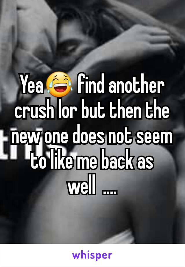 Yea😂 find another crush lor but then the new one does not seem to like me back as well  ....