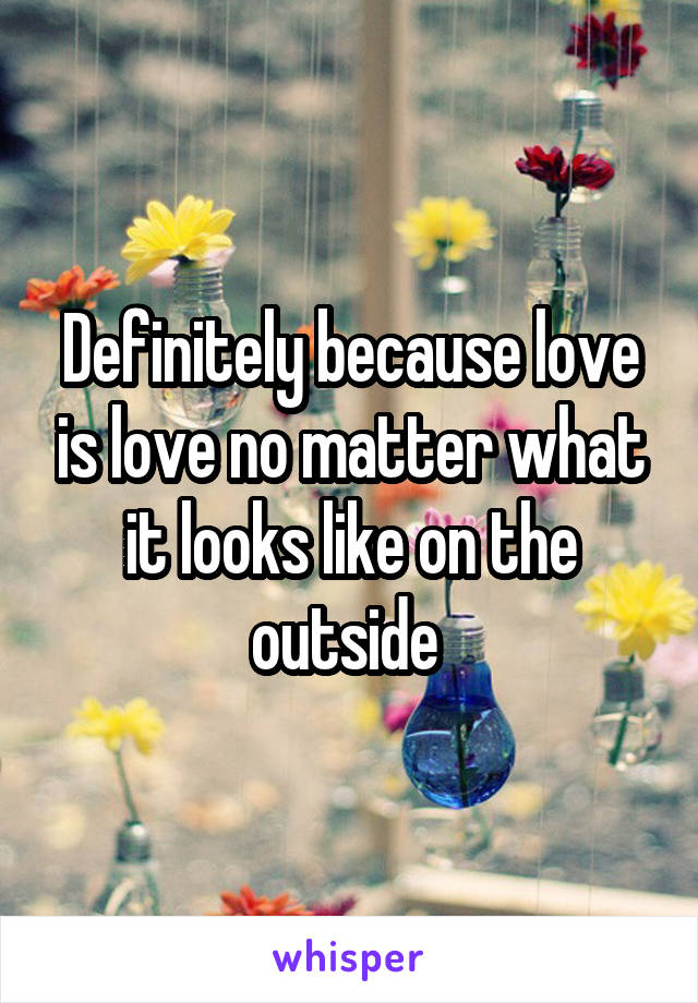Definitely because love is love no matter what it looks like on the outside 
