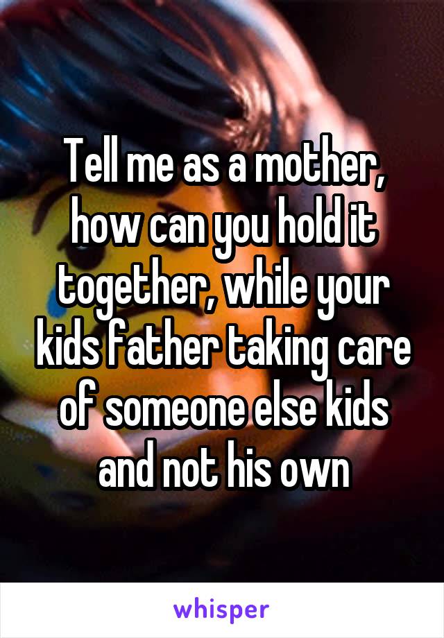 Tell me as a mother, how can you hold it together, while your kids father taking care of someone else kids and not his own