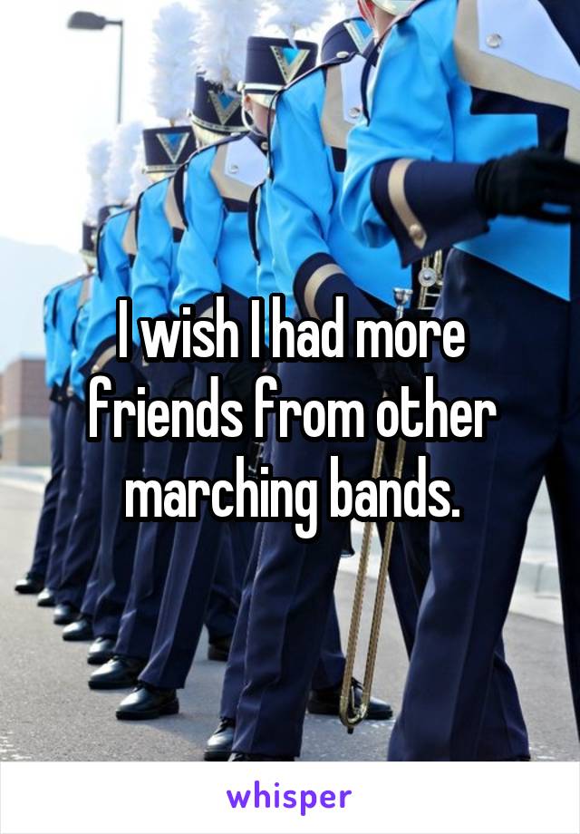 I wish I had more friends from other marching bands.