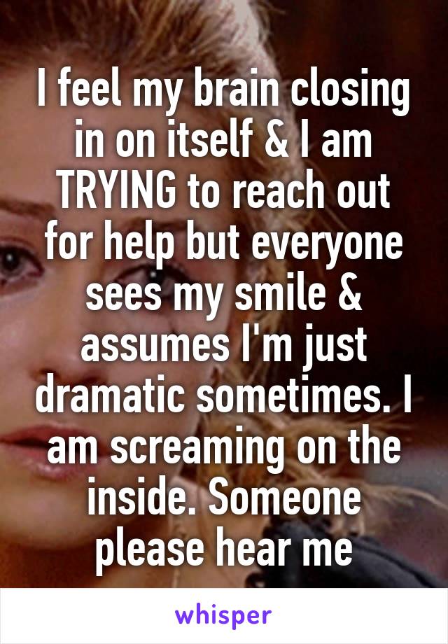 I feel my brain closing in on itself & I am TRYING to reach out for help but everyone sees my smile & assumes I'm just dramatic sometimes. I am screaming on the inside. Someone please hear me