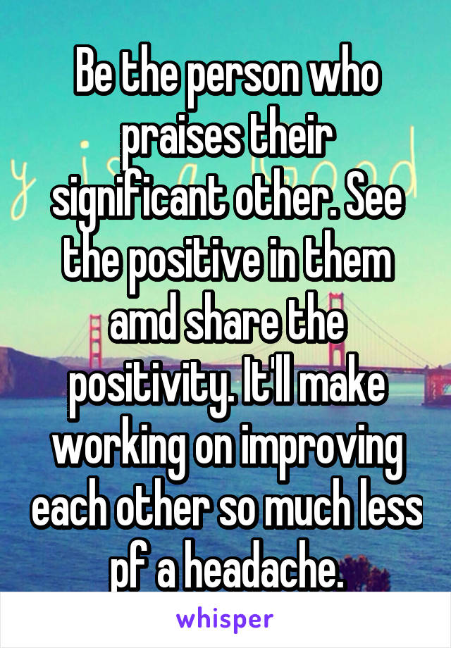 Be the person who praises their significant other. See the positive in them amd share the positivity. It'll make working on improving each other so much less pf a headache.