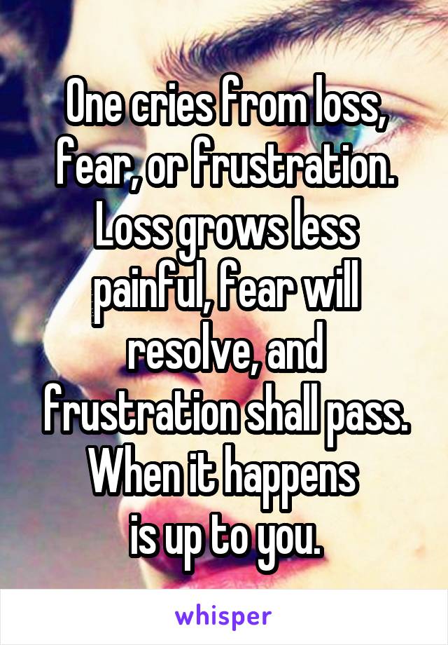 One cries from loss, fear, or frustration.
Loss grows less painful, fear will resolve, and frustration shall pass.
When it happens 
is up to you.