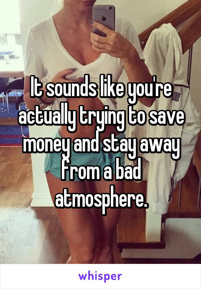 It sounds like you're actually trying to save money and stay away from a bad atmosphere.