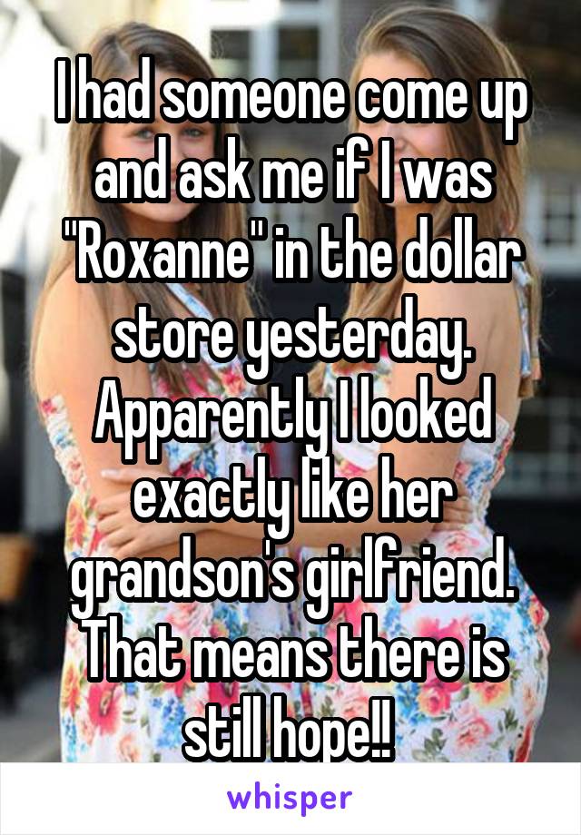 I had someone come up and ask me if I was "Roxanne" in the dollar store yesterday. Apparently I looked exactly like her grandson's girlfriend. That means there is still hope!! 