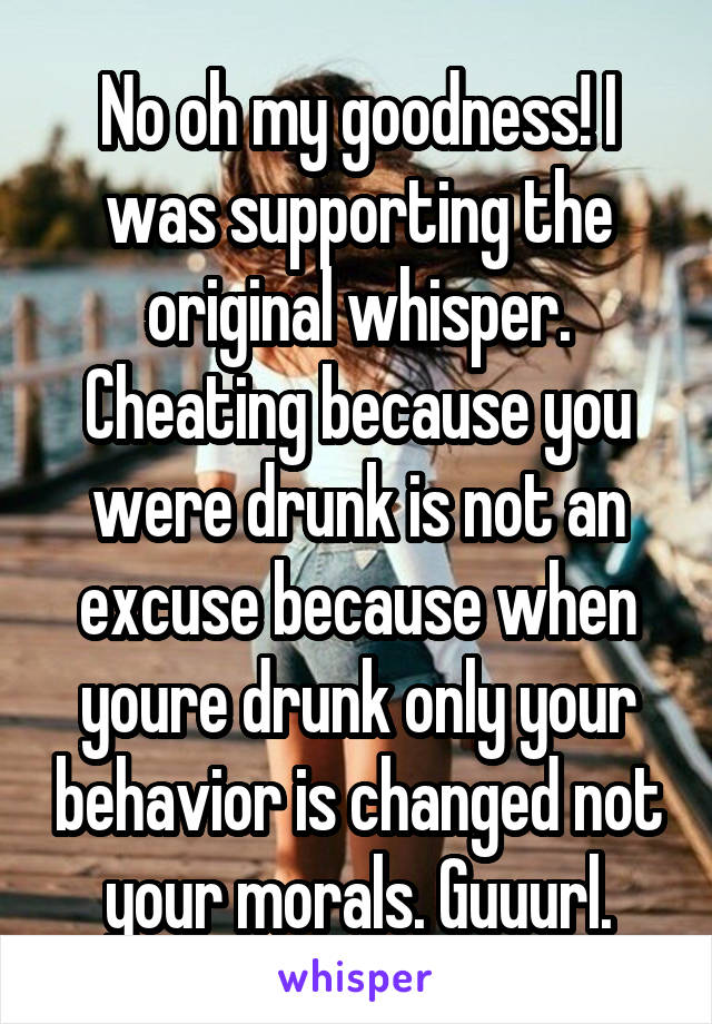 No oh my goodness! I was supporting the original whisper. Cheating because you were drunk is not an excuse because when youre drunk only your behavior is changed not your morals. Guuurl.