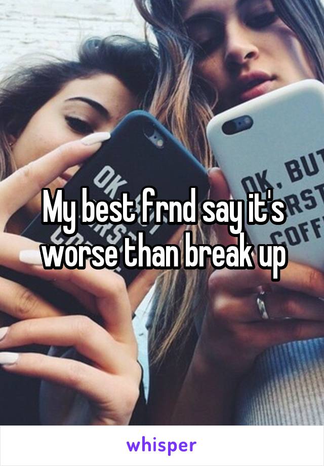 My best frnd say it's worse than break up