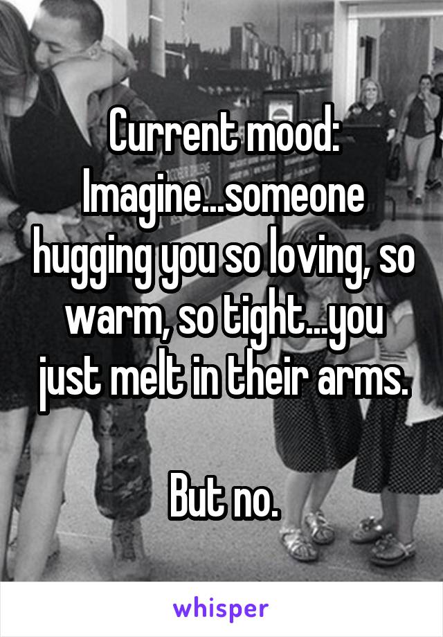 Current mood:
Imagine...someone hugging you so loving, so warm, so tight...you just melt in their arms.

But no.