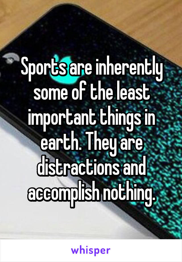 Sports are inherently some of the least important things in earth. They are distractions and accomplish nothing.