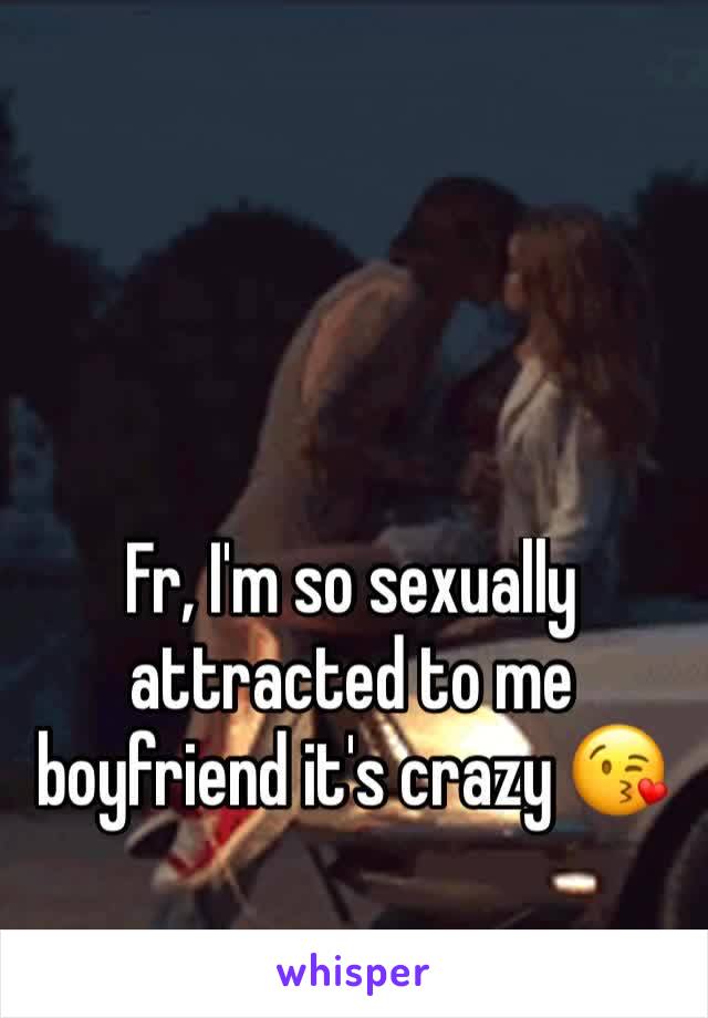 Fr, I'm so sexually attracted to me boyfriend it's crazy 😘