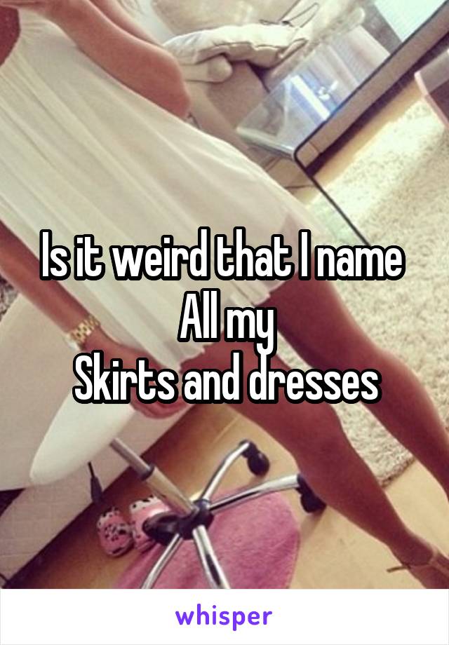 Is it weird that I name 
All my
Skirts and dresses