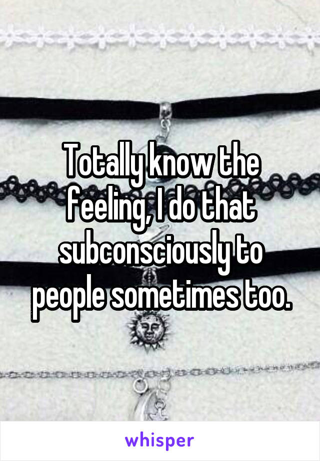 Totally know the feeling, I do that subconsciously to people sometimes too.