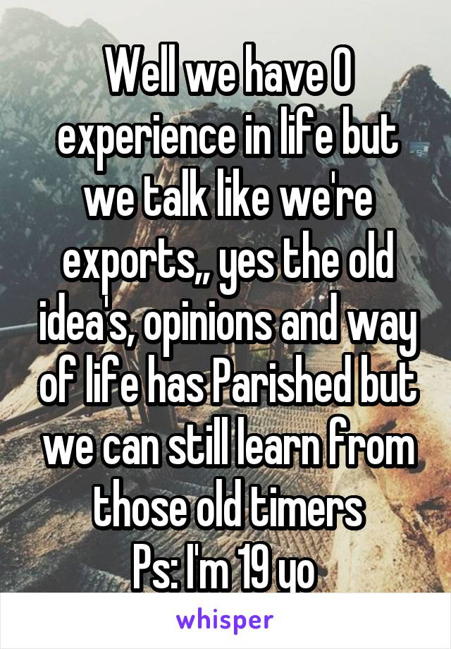 Well we have 0 experience in life but we talk like we're exports,, yes the old idea's, opinions and way of life has Parished but we can still learn from those old timers
Ps: I'm 19 yo 