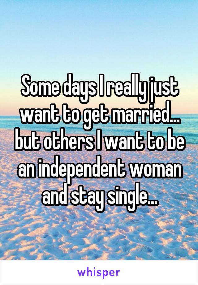 Some days I really just want to get married... but others I want to be an independent woman and stay single...