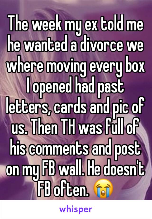 The week my ex told me he wanted a divorce we where moving every box I opened had past letters, cards and pic of us. Then TH was full of his comments and post on my FB wall. He doesn't FB often. 😭