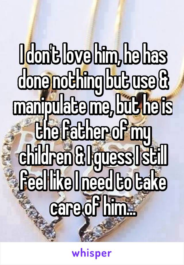 I don't love him, he has done nothing but use & manipulate me, but he is the father of my children & I guess I still feel like I need to take care of him...