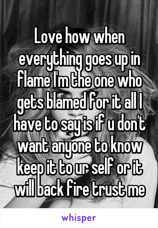Love how when everything goes up in flame I'm the one who gets blamed for it all I have to say is if u don't want anyone to know keep it to ur self or it will back fire trust me