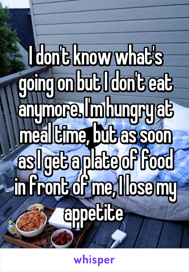 I don't know what's going on but I don't eat anymore. I'm hungry at meal time, but as soon as I get a plate of food in front of me, I lose my appetite 