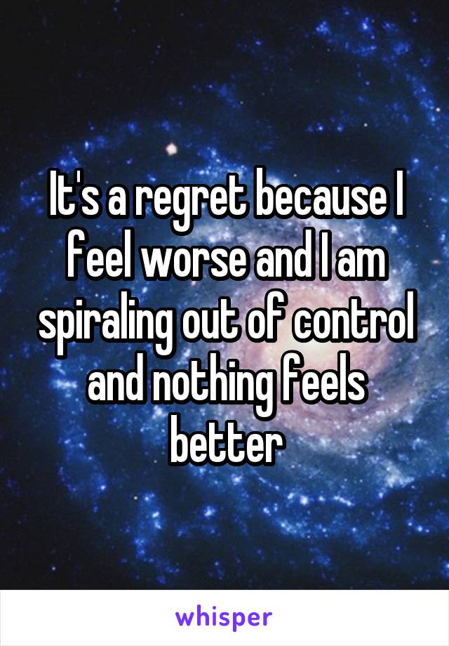 It's a regret because I feel worse and I am spiraling out of control and nothing feels better