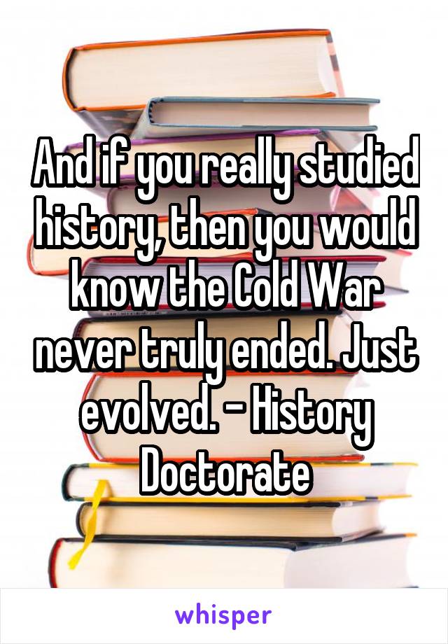 And if you really studied history, then you would know the Cold War never truly ended. Just evolved. - History Doctorate