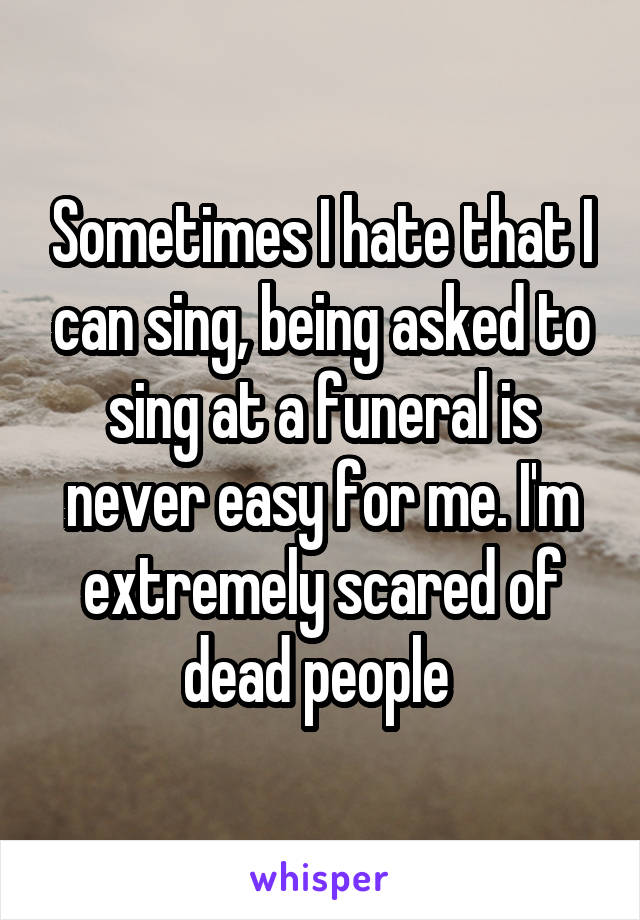 Sometimes I hate that I can sing, being asked to sing at a funeral is never easy for me. I'm extremely scared of dead people 