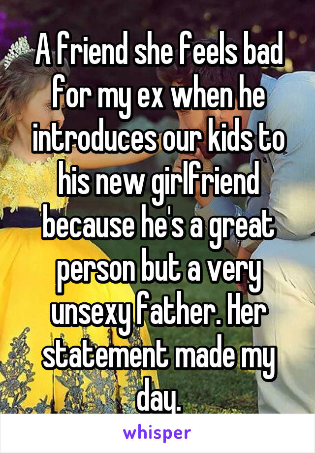 A friend she feels bad for my ex when he introduces our kids to his new girlfriend because he's a great person but a very unsexy father. Her statement made my day.