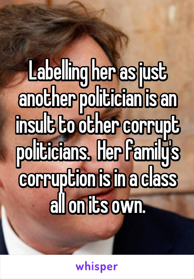 Labelling her as just another politician is an insult to other corrupt politicians.  Her family's corruption is in a class all on its own.
