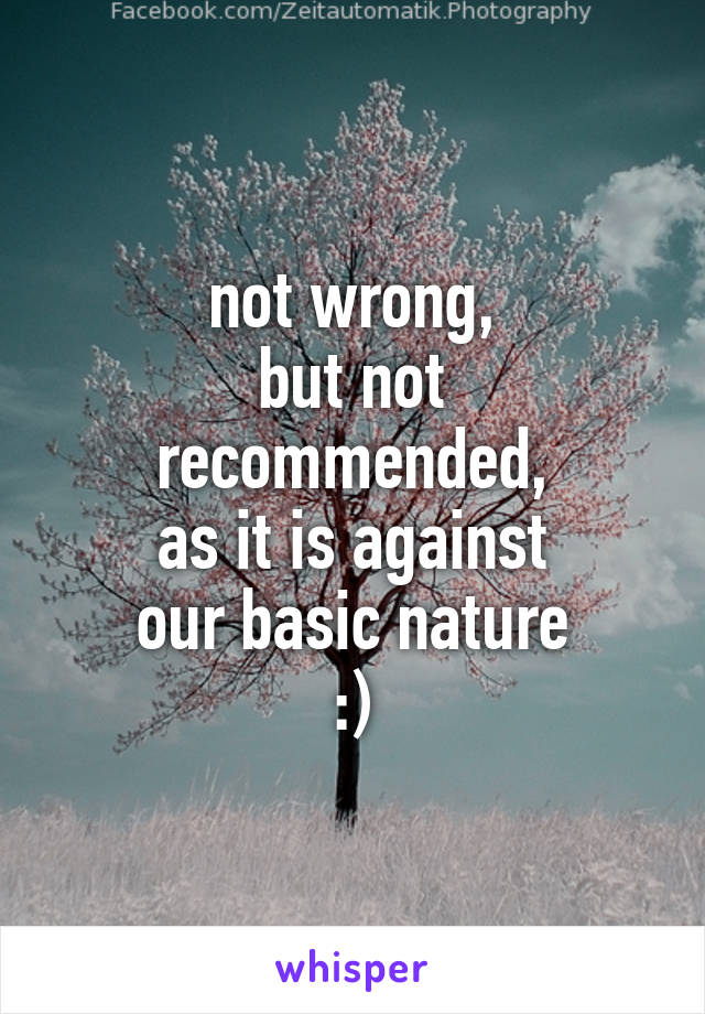 not wrong,
but not recommended,
as it is against
our basic nature
:)