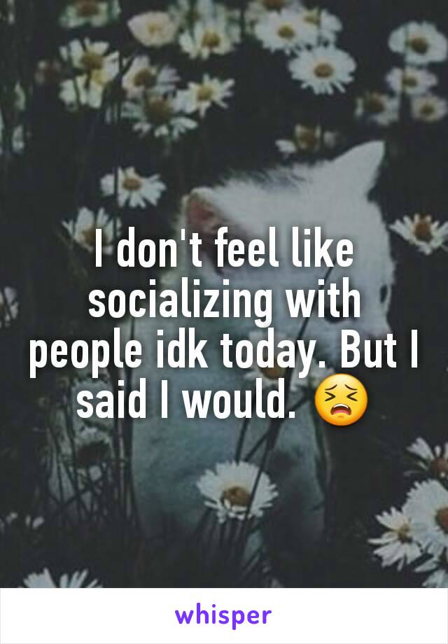 I don't feel like socializing with people idk today. But I said I would. 😣