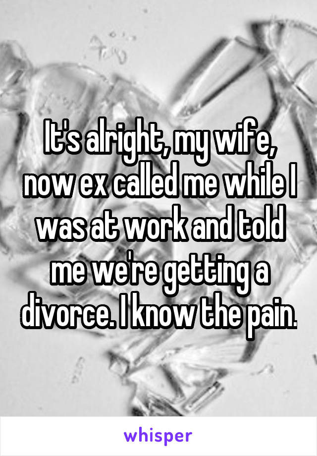It's alright, my wife, now ex called me while I was at work and told me we're getting a divorce. I know the pain.