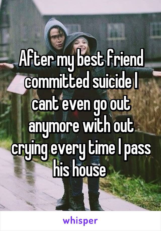 After my best friend committed suicide I cant even go out anymore with out crying every time I pass his house 