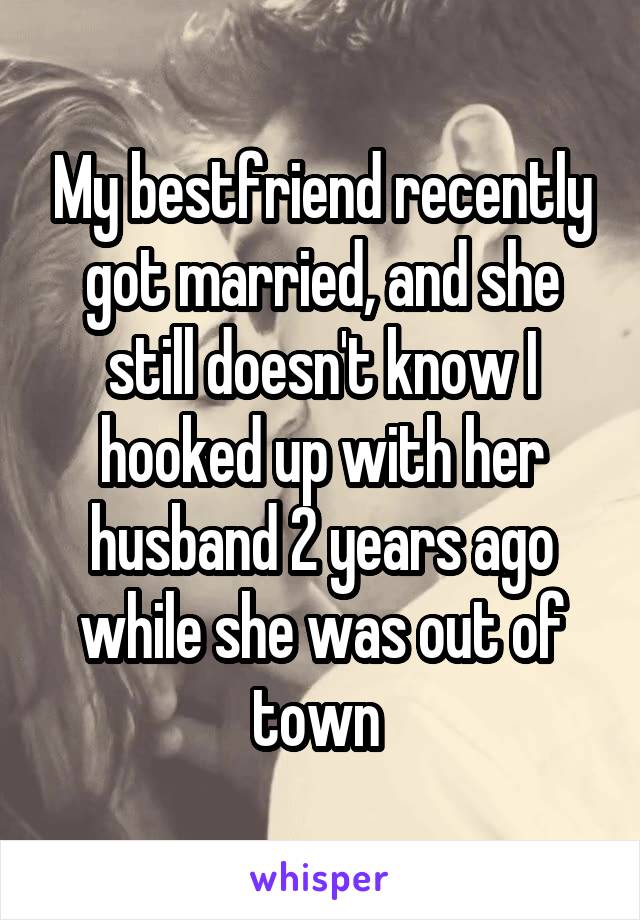 My bestfriend recently got married, and she still doesn't know I hooked up with her husband 2 years ago while she was out of town 