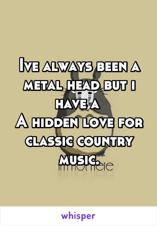 Ive always been a metal head but i have a 
A hidden love for classic country music.