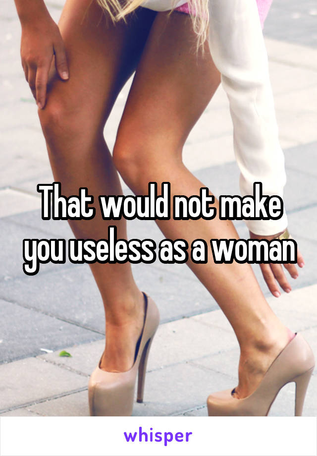 That would not make you useless as a woman