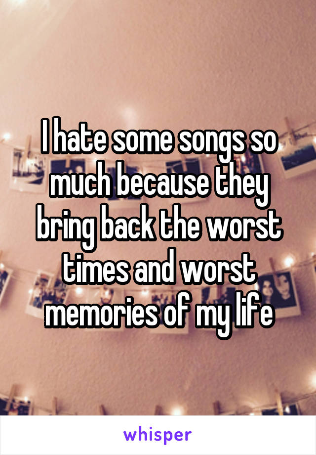 I hate some songs so much because they bring back the worst times and worst memories of my life