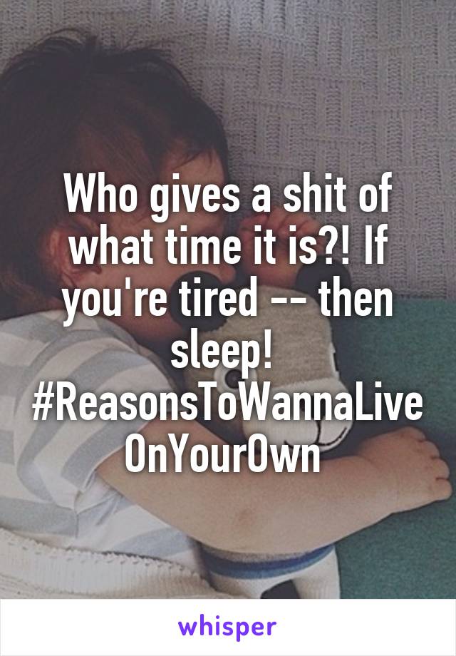 Who gives a shit of what time it is?! If you're tired -- then sleep! 
#ReasonsToWannaLiveOnYourOwn 